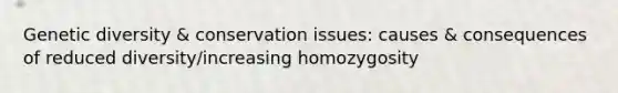 Genetic diversity & conservation issues: causes & consequences of reduced diversity/increasing homozygosity