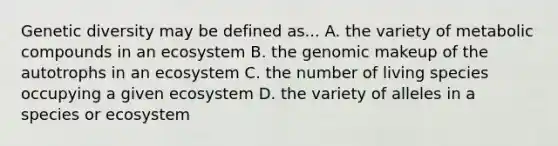 Genetic diversity may be defined as... A. the variety of metabolic compounds in an ecosystem B. the genomic makeup of the autotrophs in an ecosystem C. the number of living species occupying a given ecosystem D. the variety of alleles in a species or ecosystem