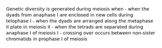 Genetic diversity is generated during meiosis when - when the dyads from anaphase I are enclosed in new cells during telophase I - when the dyads are arranged along the metaphase II plate in meiosis II - when the tetrads are separated during anaphase I of meiosis I - crossing over occurs between non-sister chromatids in prophase I of meiosis