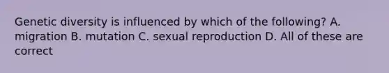 Genetic diversity is influenced by which of the following? A. migration B. mutation C. sexual reproduction D. All of these are correct