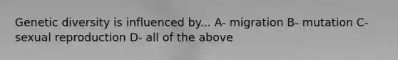 Genetic diversity is influenced by... A- migration B- mutation C- sexual reproduction D- all of the above