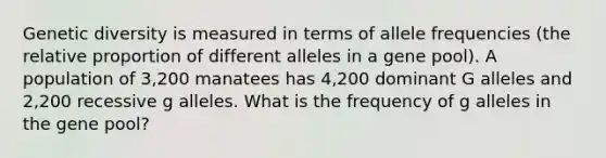 Genetic diversity is measured in terms of allele frequencies (the relative proportion of different alleles in a gene pool). A population of 3,200 manatees has 4,200 dominant G alleles and 2,200 recessive g alleles. What is the frequency of g alleles in the gene pool?