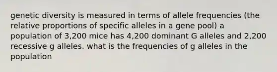 genetic diversity is measured in terms of allele frequencies (the relative proportions of specific alleles in a gene pool) a population of 3,200 mice has 4,200 dominant G alleles and 2,200 recessive g alleles. what is the frequencies of g alleles in the population