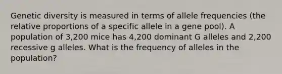 Genetic diversity is measured in terms of allele frequencies (the relative proportions of a specific allele in a gene pool). A population of 3,200 mice has 4,200 dominant G alleles and 2,200 recessive g alleles. What is the frequency of alleles in the population?