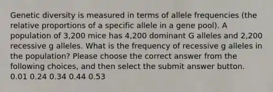 Genetic diversity is measured in terms of allele frequencies (the relative proportions of a specific allele in a gene pool). A population of 3,200 mice has 4,200 dominant G alleles and 2,200 recessive g alleles. What is the frequency of recessive g alleles in the population? Please choose the correct answer from the following choices, and then select the submit answer button. 0.01 0.24 0.34 0.44 0.53