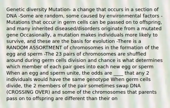 Genetic diversity Mutation- a change that occurs in a section of DNA -Some are random, some caused by environmental factors -Mutations that occur in germ cells can be passed on to offspring, and many inherited diseased/disorders originate from a mutated gene Occasionally, a mutation makes individuals more likely to survive, and these are the basis for evolution -There is a RANDOM ASSORTMENT of chromosomes in the formation of the egg and sperm -The 23 pairs of chromosomes are shuffled around during germ cells division and chance is what determines which member of each pair goes into each new egg or sperm When an egg and sperm unite, the odds are ____ that any 2 individuals would have the same genotype When germ cells divide, the 2 members of the pair sometimes swap DNA (CROSSING OVER) and some of the chromosomes that parents pass on to offspring are different than their on