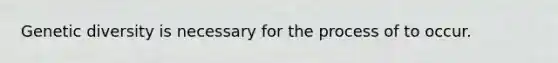 Genetic diversity is necessary for the process of to occur.