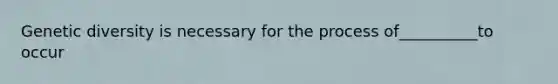 Genetic diversity is necessary for the process of__________to occur