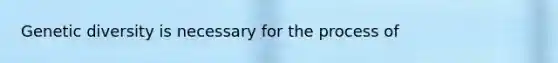 Genetic diversity is necessary for the process of
