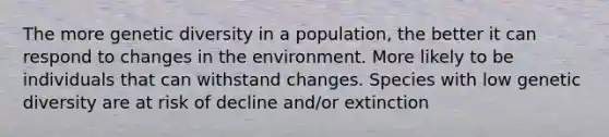 The more genetic diversity in a population, the better it can respond to changes in the environment. More likely to be individuals that can withstand changes. Species with low genetic diversity are at risk of decline and/or extinction