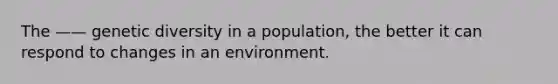 The —— genetic diversity in a population, the better it can respond to changes in an environment.