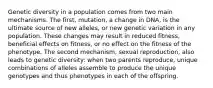 Genetic diversity in a population comes from two main mechanisms. The first, mutation, a change in DNA, is the ultimate source of new alleles, or new genetic variation in any population. These changes may result in reduced fitness, beneficial effects on fitness, or no effect on the fitness of the phenotype. The second mechanism, sexual reproduction, also leads to genetic diversity: when two parents reproduce, unique combinations of alleles assemble to produce the unique genotypes and thus phenotypes in each of the offspring.