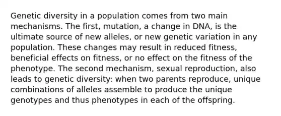 Genetic diversity in a population comes from two main mechanisms. The first, mutation, a change in DNA, is the ultimate source of new alleles, or new genetic variation in any population. These changes may result in reduced fitness, beneficial effects on fitness, or no effect on the fitness of the phenotype. The second mechanism, sexual reproduction, also leads to genetic diversity: when two parents reproduce, unique combinations of alleles assemble to produce the unique genotypes and thus phenotypes in each of the offspring.