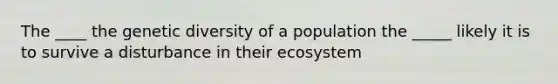 The ____ the genetic diversity of a population the _____ likely it is to survive a disturbance in their ecosystem