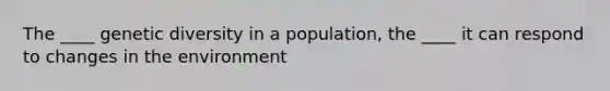 The ____ genetic diversity in a population, the ____ it can respond to changes in the environment