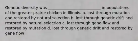 Genetic diversity was ___________________________ in populations of the greater prairie chicken in Illinois. a. lost through mutation and restored by natural selection b. lost through genetic drift and restored by natural selection c. lost through gene flow and restored by mutation d. lost through genetic drift and restored by gene flow