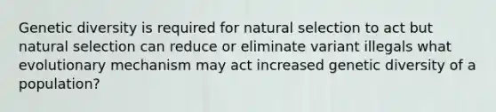 Genetic diversity is required for natural selection to act but natural selection can reduce or eliminate variant illegals what evolutionary mechanism may act increased genetic diversity of a population?