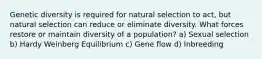 Genetic diversity is required for natural selection to act, but natural selection can reduce or eliminate diversity. What forces restore or maintain diversity of a population? a) Sexual selection b) Hardy Weinberg Equilibrium c) Gene flow d) Inbreeding