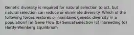 Genetic diversity is required for natural selection to act, but natural selection can reduce or eliminate diversity. Which of the following forces restores or maintains genetic diversity in a population? (a) Gene Flow (b) Sexual selection (c) inbreeding (d) Hardy-Weinberg Equilibrium