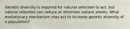 Genetic diversity is required for natural selection to act, but natural selection can reduce or eliminate variant alleles. What evolutionary mechanism may act to increase genetic diversity of a population?