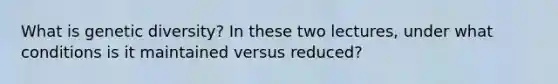 What is genetic diversity? In these two lectures, under what conditions is it maintained versus reduced?