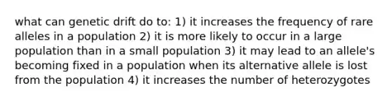 what can genetic drift do to: 1) it increases the frequency of rare alleles in a population 2) it is more likely to occur in a large population than in a small population 3) it may lead to an allele's becoming fixed in a population when its alternative allele is lost from the population 4) it increases the number of heterozygotes