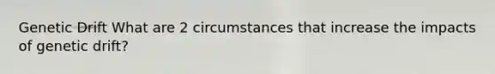 Genetic Drift What are 2 circumstances that increase the impacts of genetic drift?