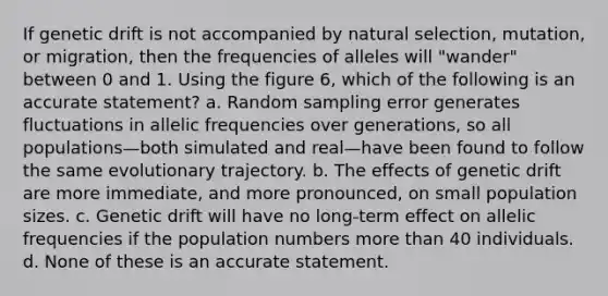 If genetic drift is not accompanied by natural selection, mutation, or migration, then the frequencies of alleles will "wander" between 0 and 1. Using the figure 6, which of the following is an accurate statement? a. Random sampling error generates fluctuations in allelic frequencies over generations, so all populations—both simulated and real—have been found to follow the same evolutionary trajectory. b. The effects of genetic drift are more immediate, and more pronounced, on small population sizes. c. Genetic drift will have no long-term effect on allelic frequencies if the population numbers more than 40 individuals. d. None of these is an accurate statement.