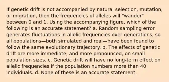 If genetic drift is not accompanied by natural selection, mutation, or migration, then the frequencies of alleles will "wander" between 0 and 1. Using the accompanying figure, which of the following is an accurate statement? a. Random sampling error generates fluctuations in allelic frequencies over generations, so all populations—both simulated and real—have been found to follow the same evolutionary trajectory. b. The effects of genetic drift are more immediate, and more pronounced, on small population sizes. c. Genetic drift will have no long-term effect on allelic frequencies if the population numbers <a href='https://www.questionai.com/knowledge/keWHlEPx42-more-than' class='anchor-knowledge'>more than</a> 40 individuals. d. None of these is an accurate statement.