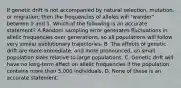 If genetic drift is not accompanied by natural selection, mutation, or migration, then the frequencies of alleles will "wander" between 0 and 1. Which of the following is an accurate statement? A.Random sampling error generates fluctuations in allelic frequencies over generations, so all populations will follow very similar evolutionary trajectories. B. The effects of genetic drift are more immediate, and more pronounced, on small population sizes relative to large populations. C. Genetic drift will have no long-term effect on allelic frequencies if the population contains more than 5,000 individuals. D. None of these is an accurate statement.