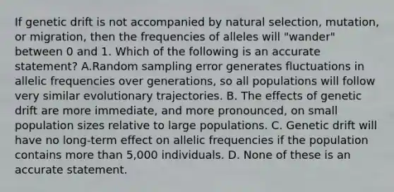 If genetic drift is not accompanied by natural selection, mutation, or migration, then the frequencies of alleles will "wander" between 0 and 1. Which of the following is an accurate statement? A.Random sampling error generates fluctuations in allelic frequencies over generations, so all populations will follow very similar evolutionary trajectories. B. The effects of genetic drift are more immediate, and more pronounced, on small population sizes relative to large populations. C. Genetic drift will have no long-term effect on allelic frequencies if the population contains more than 5,000 individuals. D. None of these is an accurate statement.