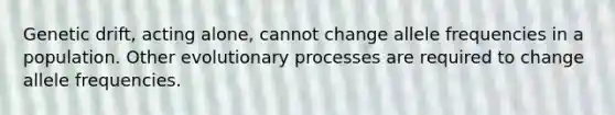 Genetic drift, acting alone, cannot change allele frequencies in a population. Other evolutionary processes are required to change allele frequencies.