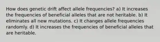 How does genetic drift affect allele frequencies? a) It increases the frequencies of beneficial alleles that are not heritable. b) It eliminates all new mutations. c) It changes allele frequencies randomly. d) It increases the frequencies of beneficial alleles that are heritable.