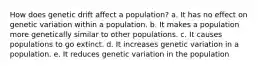 How does genetic drift affect a population? a. It has no effect on genetic variation within a population. b. It makes a population more genetically similar to other populations. c. It causes populations to go extinct. d. It increases genetic variation in a population. e. It reduces genetic variation in the population