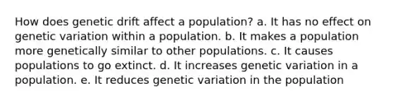 How does genetic drift affect a population? a. It has no effect on genetic variation within a population. b. It makes a population more genetically similar to other populations. c. It causes populations to go extinct. d. It increases genetic variation in a population. e. It reduces genetic variation in the population