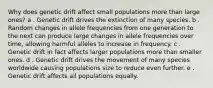 Why does genetic drift affect small populations more than large ones? a . Genetic drift drives the extinction of many species. b . Random changes in allele frequencies from one generation to the next can produce large changes in allele frequencies over time, allowing harmful alleles to increase in frequency. c . Genetic drift in fact affects larger populations more than smaller ones. d . Genetic drift drives the movement of many species worldwide causing populations size to reduce even further. e . Genetic drift affects all populations equally.