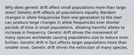 Why does genetic drift affect small populations more than large ones? Genetic drift affects all populations equally. Random changes in allele frequencies from one generation to the next can produce large changes in allele frequencies over shorter periods of time in small populations, allowing harmful alleles to increase in frequency. Genetic drift drives the movement of many species worldwide causing populations size to reduce even further. Genetic drift in fact affects larger populations more than smaller ones. Genetic drift drives the extinction of many species.