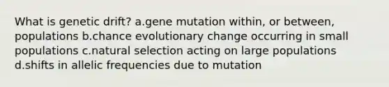 What is genetic drift? a.gene mutation within, or between, populations b.chance evolutionary change occurring in small populations c.natural selection acting on large populations d.shifts in allelic frequencies due to mutation