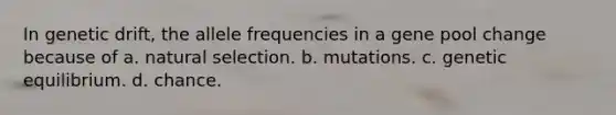 In genetic drift, the allele frequencies in a gene pool change because of a. natural selection. b. mutations. c. genetic equilibrium. d. chance.