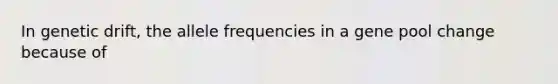 In genetic drift, the allele frequencies in a gene pool change because of