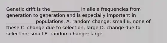 Genetic drift is the ____________ in allele frequencies from generation to generation and is especially important in ____________ populations. A. random change; small B. none of these C. change due to selection; large D. change due to selection; small E. random change; large