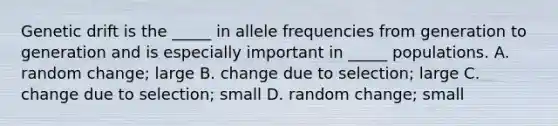 Genetic drift is the _____ in allele frequencies from generation to generation and is especially important in _____ populations. A. random change; large B. change due to selection; large C. change due to selection; small D. random change; small