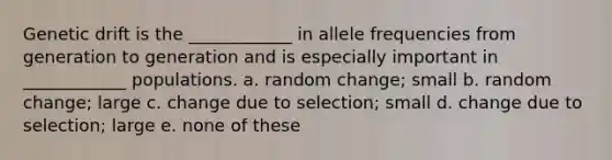 Genetic drift is the ____________ in allele frequencies from generation to generation and is especially important in ____________ populations. a. random change; small b. random change; large c. change due to selection; small d. change due to selection; large e. none of these