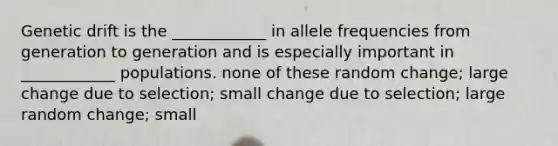 Genetic drift is the ____________ in allele frequencies from generation to generation and is especially important in ____________ populations. none of these random change; large change due to selection; small change due to selection; large random change; small