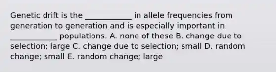 Genetic drift is the ____________ in allele frequencies from generation to generation and is especially important in ____________ populations. A. none of these B. change due to selection; large C. change due to selection; small D. random change; small E. random change; large