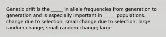 Genetic drift is the _____ in allele frequencies from generation to generation and is especially important in _____ populations. change due to selection; small change due to selection; large random change; small random change; large