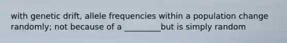 with genetic drift, allele frequencies within a population change randomly; not because of a _________but is simply random