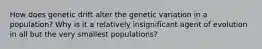 How does genetic drift alter the genetic variation in a population? Why is it a relatively insignificant agent of evolution in all but the very smallest populations?