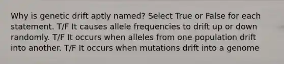 Why is genetic drift aptly named? Select True or False for each statement. T/F It causes allele frequencies to drift up or down randomly. T/F It occurs when alleles from one population drift into another. T/F It occurs when mutations drift into a genome