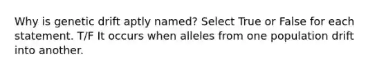 Why is genetic drift aptly named? Select True or False for each statement. T/F It occurs when alleles from one population drift into another.